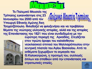 Σν Πνιεκηθφ Μνπζείν ηεο
Σξίπνιεο εγθαηληάζηεθε ζηηο 23
Ηαλνπαξίνπ ηνπ 2000 απφ ηνλ
Τπνπξγφ Δζληθήο Ακχλεο Άθε
Σζνραηδφπνπιν. Φηινδνμεί λα θηινμελήζεη θαη λα πξνβάιιεη
ζέκαηα ηεο λεψηεξεο ειιεληθήο ηζηνξίαο, αιιά θαη ηεο ηζηνξίαο
ηεο Δπαλάζηαζεο ηνπ 1821 πνπ είλαη ζπλδεδεκέλα κε ηελ
επξχηεξε πεξηνρή ηεο Αξθαδίαο. ΢ηεγάδεηαη
ζηνλ πξψην φξνθν ηνπ θαιαίζζεηνπ
λενθιαζηθνχ ζπηηηνχ ηνπ Μαιιηαξφπνπινπ ζηελ
θεληξηθή πιαηεία ηνπ Αγίνπ Βαζηιείνπ. Απφ ηα
εθζέκαηα μερσξίδνπλ ην εθκαγείν ηνπ
Θ.Κνινθνηξψλε, ε πξνηνκή ηνπ, ζπιινγέο
φπισλ θαη ζπαζηψλ απφ ηελ επαλάζηαζε θαη
ζηξαηησηηθέο ζηνιέο.

 