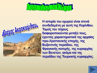 Ζ ηζηνξία ηνπ νρπξνχ είλαη ζηελά
ζπλδεδεκέλε κε απηή ηεο Κνξίλζνπ.
Σνκείο ηνπ ηείρνπο
δηαθνξνπνηνχληαη κεηαμχ ηνπο,
έρνληαο ραξαθηεξηζηηθά ηεο αξραίαο
πξν-Υξηζηηαληθήο επνρήο, ηεο
Βπδαληηλήο πεξηφδνπ, ηεο
Φξαγθηθήο θαηνρήο, ηεο θπξηαξρίαο
ησλ Βελεηψλ, αθφκα θαη ηεο
πεξηφδνπ ηεο Σνπξθηθήο θπξηαξρίαο.

 