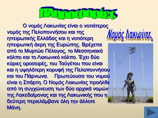 Ο λνκφο Λαθσλίαο είλαη ν λνηηφηεξνο
λνκφο ηεο Πεινπνλλήζνπ θαη ηεο
επεηξσηηθήο Διιάδαο θαη ε λνηηφηεξε
επεηξσηηθή άθξε ηεο Δπξψπεο. Βξέρεηαη
απφ ην Μπξηψν Πέιαγνο, ην Μεζζεληαθφ
θφιπν θαη ην Λαθσληθφ θφιπν. Έρεη δχν
θχξηεο νξνζεηξέο, ηνπ Σαυγέηνπ πνπ είλαη
θαη ε πςειφηεξε θνξπθή ηεο Πεινπνλλήζνπ
θαη ηνπ Πάξλσλα. Πξσηεχνπζα ηνπ λνκνχ
είλαη ε ΢πάξηε. Ο Ννκφο Λαθσλίαο πξνήιζε
απφ ηε ζπγρψλεπζε ησλ δχν αξρηθά λνκψλ
ηεο Λαθεδαίκνλαο θαη ηεο Λαθσληθήο πνπ ε
δεχηεξε πεξηειάκβαλε φιε ηελ άιινηε
Μάλε.

 