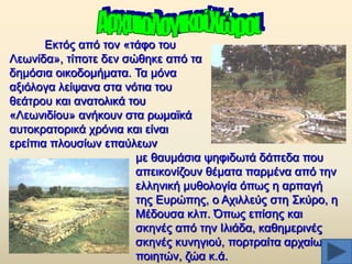 Δθηφο απφ ηνλ «ηάθν ηνπ
Λεσλίδα», ηίπνηε δελ ζψζεθε απφ ηα
δεκφζηα νηθνδνκήκαηα. Σα κφλα
αμηφινγα ιείςαλα ζηα λφηηα ηνπ
ζεάηξνπ θαη αλαηνιηθά ηνπ
«Λεσληδίνπ» αλήθνπλ ζηα ξσκατθά
απηνθξαηνξηθά ρξφληα θαη είλαη
εξείπηα πινπζίσλ επαχιεσλ
κε ζαπκάζηα ςεθηδσηά δάπεδα πνπ
απεηθνλίδνπλ ζέκαηα παξκέλα απφ ηελ
ειιεληθή κπζνινγία φπσο ε αξπαγή
ηεο Δπξψπεο, ν Αρηιιεχο ζηε ΢θχξν, ε
Μέδνπζα θιπ. Όπσο επίζεο θαη
ζθελέο απφ ηελ Ηιηάδα, θαζεκεξηλέο
ζθελέο θπλεγηνχ, πνξηξαίηα αξραίσλ
πνηεηψλ, δψα θ.ά.

 