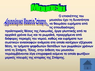 O επηζθέπηεο ηνπ
κνπζείνπ έρεη ηε δπλαηφηεηα
λα ζαπκάζεη επξήκαηα απφ
ηηο ζπνπδαηφηεξεο
πξντζηνξηθέο ζέζεηο ηεο Λαθσλίαο, έξγα γιππηηθήο απφ ηα
αξρατθά ρξφληα έσο θαη ηα ξσκατθά, πξνεξρφκελα απφ
δηάθνξεο πεξηνρέο ηνπ λνκνχ, θαζψο θαη επξήκαηα ησλ
ζσζηηθψλ αλαζθαθψλ αλάκεζα ζηα νπνία θαηέρνπλ εμέρνπζα
ζέζε, ηα ηκήκαηα ςεθηδσηψλ δαπέδσλ ησλ ξσκατθψλ ρξφλσλ
απφ ηε ΢πάξηε. Σέινο, ζηελ έθζεζε ηνπ κνπζείνπ
πεξηιακβάλνληαη ιίγα επηγξαθηθά θείκελα ηα νπνία θσηίδνπλ
κεξηθέο πιεπξέο ηεο ηζηνξίαο ηεο ΢πάξηεο.

 