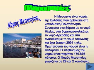 Ζ Μεζζελία είλαη λνκφο
ηεο Διιάδαο πνπ βξίζθεηαη ζηε
λνηηνδπηηθή Πεινπφλλεζν.
΢πλνξεχεη ζηα βφξεηα κε ην λνκφ
Ζιείαο, ζηα βνξεηναλαηνιηθά κε
ην λνκφ Αξθαδίαο θαη ζηα
αλαηνιηθά κε ην λνκφ Λαθσλίαο
θαη έρεη έθηαζε 2991 η.ρικ.
Πξσηεχνπζα ηνπ λνκνχ είλαη ε
Καιακάηα. Ο πιεζπζκφο ηνπ
λνκνχ είλαη πεξίπνπ 176.876
θάηνηθνη. Ο Ννκφο Μεζζελίαο
ρσξίδεηαη ζε 29 θαη 2 θνηλφηεηεο.

 