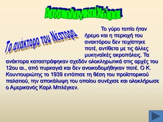 Σν γχξν ηνπίν ήηαλ
ήξεκν θαη ε πεξηνρή ηνπ
αλαθηφξνπ δελ ηεηρίζηεθε
πνηέ, αληίζεηα κε ηηο άιιεο
κπθελατθέο αθξνπφιεηο. Σα
αλάθηνξα θαηαζηξάθεθαλ ζρεδφλ νινθιεξσηηθά ζηηο αξρέο ηνπ
12νπ αη., απφ ππξθαγηά θαη δελ αλνηθνδνκήζεθαλ πνηέ. Ο Κ.
Κνπληνπξηψηεο ην 1939 εληφπηζε ηε ζέζε ηνπ πξντζηνξηθνχ
παιαηηνχ, ηελ απνθάιπςε ηνπ νπνίνπ ζπλέρηζε θαη νινθιήξσζε
ν Ακεξηθαλφο Καξι Μπιέγθελ.

 