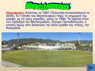 Πλθροφορίεσ: Κηίζηεθε ην 1967 (Σειεπηαία αλαθαηαζθεπή ην
2000). Σν Γήπεδν ηνπ Μεζζεληαθνχ πήξε ηε ζεκεξηλή ηνπ
κνξθή, κε ηηο ηξεηο θεξθίδεο, κφιηο ην 1994. Σν νθείιεη ζηνλ
λπλ πξφεδξν ηνπ Μεζζεληαθνχ, ΢ηαχξν Παπαδφπνπιν, ν
νπνίνο φκσο ηφηε δηνηθνχζε ηελ άιιε νκάδα ηεο πφιεο, ηελ
Καιακάηα.

 