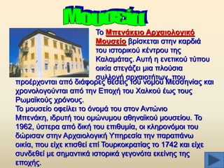 Σν Μπελάθεην Αξραηνινγηθό
Μνπζείν βξίζθεηαη ζηελ θαξδηά
ηνπ ηζηνξηθνχ θέληξνπ ηεο
Καιακάηαο. Απηή ε ελεηηθνχ ηχπνπ
νηθία ζηεγάδεη κηα πινχζηα
ζπιινγή αξραηνηήησλ, πνπ
πξνέξρνληαη απφ δηάθνξεο ζέζεηο ηνπ λνκνχ Μεζζελίαο θαη
ρξνλνινγνχληαη απφ ηελ Δπνρή ηνπ Υαιθνχ έσο ηνπο
Ρσκατθνχο ρξφλνπο.
Σν κνπζείν νθείιεη ην φλνκά ηνπ ζηνλ Αληψλην
Μπελάθε, ηδξπηή ηνπ νκψλπκνπ αζελατθνχ κνπζείνπ. Σν
1962, χζηεξα απφ δηθή ηνπ επηζπκία, νη θιεξνλφκνη ηνπ
δψξηζαλ ζηελ Αξραηνινγηθή Τπεξεζία ηελ παξαπάλσ
νηθία, πνπ είρε θηηζζεί επί Σνπξθνθξαηίαο ην 1742 θαη είρε
ζπλδεζεί κε ζεκαληηθά ηζηνξηθά γεγνλφηα εθείλεο ηεο
επνρήο.

 