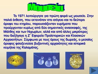 Σν 1971 ιεηηνχξγεζε γηα πξψηε θνξά σο κνπζείν. ΢ηελ
παιηά έθζεζε, πνπ εθηεηλφηαλ ζην ηζφγεην θαη ην δεχηεξν
φξνθν ηνπ θηεξίνπ, παξνπζηάδνληαλ επξήκαηα πνπ
πξνέξρνληαλ θπξίσο απφ δχν ζεκαληηθέο αλαζθαθέο, ηεο
Μάιζεο θαη ησλ Νηρσξίσλ, αιιά θαη απφ άιιεο κηθξφηεξεο
πνπ δηεμήγαγε ε Ε´ Δθνξεία Πξντζηνξηθψλ θαη Κιαζηθψλ
Αξραηνηήησλ. ΢χκθσλα κε ηνπο φξνπο ηεο δσξεάο, ν κεζαίνο
φξνθνο θηινμελνχζε βπδαληηλέο αξραηφηεηεο θαη ηζηνξηθά
θεηκήιηα ηεο Καιακάηαο.

 