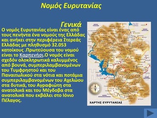 Νομόσ Ευρυτανίασ

Γενικά

Ο νομόσ Ευρυτανίασ είναι ζνασ από
τουσ πενιντα ζνα νομοφσ τθσ Ελλάδασ
και ανικει ςτθν περιφζρεια ΢τερεάσ
Ελλάδασ με πλθκυςμό 32.053
κατοίκουσ .Πρωτεφουςα του νομοφ
είναι το Καρπενιςι.Ο νομόσ είναι
ςχεδόν ολοκλθρωτικά καλυμμζνοσ
από βουνά, ςυμπεριλαμβανομζνων
του Συμφρθςτοφ και του
Παναιτωλικοφ ςτα νότια και ποτάμια
ςυμπεριλαμβανομζνων του Αχελϊου
ςτα δυτικά, του Αγραφιϊτθ ςτα
ανατολικά και του Μζγδοβα ςτα
ανατολικά που εκβάλει ςτο Ιόνιο
Πζλαγοσ.

 