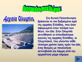 ΢ηε δπηηθή Πεινπφλλεζν
βξίζθεηαη ην πην δνμαζκέλν ηεξφ
ηεο αξραίαο Διιάδαο, πνπ ήηαλ
αθηεξσκέλν ζηνλ παηέξα ησλ
ζεψλ, ηνλ Γία. ΢ηελ Οιπκπία
γελλήζεθαλ νη ζπνπδαηφηεξνη
αγψλεο ηεο αξραίαο Διιάδαο, νη
Οιπκπηαθνί, πνπ γίλνληαλ θάζε
ηέζζεξα ρξφληα πξνο ηηκήλ ηνπ Γία,
έλαο ζεζκφο κε παλειιήληα
αθηηλνβνιία θαη ιάκςε απφ ηελ
αξραηφηεηα κέρξη ζήκεξα.

 