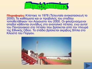 Πλθροφορίεσ: Κηίζηεθε ην 1978 (Σειεπηαία αλαθαηαζθεπή ην
2000). Σα θαζίζκαηα θαη νη πξνβνιείο ηνπ ζηαδίνπ
ηνπνζεηήζεθαλ ηνλ Αχγνπζην ηνπ 2000. Οη θηινμελνχκελνη
νπαδνί θάζνληαη ζπλήζσο ζην αλαηνιηθφ πέηαιν, ελψ απηνί
ηνπ Παλειεηαθνχ ζην πέηαιν πνπ βξίζθεηαη απφ ηελ πιεπξά
ηεο Δζληθήο Οδνχ. Σν ζηάδην βξίζθεηαη αθξηβψο δίπια ζην
Κιεηζηφ ηνπ Πχξγνπ.

 