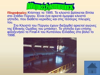 Πλθροφορίεσ: Κηίζηεθε ην 1995. Σν θιεηζηφ βξίζθεηαη δίπια
ζην ΢ηάδην Πχξγνπ. Δίλαη έλα αξθεηά φκνξθν θιεηζηφ
γήπεδν, πνπ δηαζέηεη θεξθίδεο θαη ζηηο ηέζζεξηο πιεπξέο
ηνπ.
΢ην Κιεηζηφ ηνπ Πχξγνπ έρνπλ δηεμαρζεί αξθεηνί αγψλεο
ηεο Δζληθήο Οκάδαο ηνπ κπάζθεη. Σν γήπεδν έρεη επίζεο
θηινμελήζεη ην Final-4 ηνπ Κππέιινπ Διιάδαο ζην βφιετ ην
1998.

 
