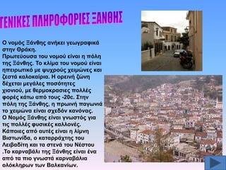 Ο λνκόο Ξάλζεο αλήθεη γεσγξαθηθά
ζηελ Θξάθε.
Πξσηεύνπζα ηνπ λνκνύ είλαη ε πόιε
ηεο Ξάλζεο. Σν θιίκα ηνπ λνκνύ είλαη
επεηξσηηθό κε ςπρξνύο ρεηκώλεο θαη
δεζηά θαινθαίξηα. Ζ νξεηλή δώλε
δέρεηαη κεγάιεο πνζόηεηεο
ρηνληνύ, κε ζεξκνθξαζηεο πνιιέο
θνξέο θάησ από ηνπο -20c. ΢ηελ
πόιε ηεο Ξάλζεο, ε πξσηλή παγσληά
ην ρεηκώλα είλαη ζρεδόλ θαλόλαο.
Ο Ννκόο Ξάλζεο είλαη γλσζηόο γηα
ηηο πνιιέο θπζηθέο θαιινλέο.
Κάπνηεο από απηέο είλαη ε ιίκλε
Βηζησλίδα, ν θαηαξξάρηεο ηνπ
Λεηβαδίηε θαη ηα ζηελά ηνπ Νέζηνπ
.Σν θαξλαβάιη ηεο Ξάλζεο είλαη έλα
από ηα πην γλσζηά θαξλαβάιηα
νιόθιεξσλ ησλ Βαιθαλίσλ.

 