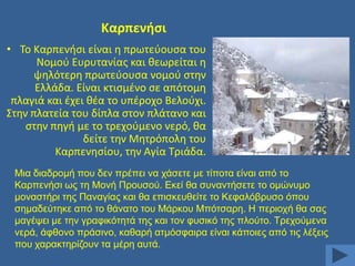 Καρπενιςι
• Σο Καρπενιςι είναι θ πρωτεφουςα του
Νομοφ Ευρυτανίασ και κεωρείται θ
ψθλότερθ πρωτεφουςα νομοφ ςτθν
Ελλάδα. Είναι κτιςμζνο ςε απότομθ
πλαγιά και ζχει κζα το υπζροχο Βελοφχι.
΢τθν πλατεία του δίπλα ςτον πλάτανο και
ςτθν πθγι με το τρεχοφμενο νερό, κα
δείτε τθν Μθτρόπολθ του
Καρπενθςίου, τθν Αγία Σριάδα.
Μηα δηαδξνκή πνπ δελ πξέπεη λα ράζεηε κε ηίπνηα είλαη απφ ην
Καξπελήζη σο ηε Μνλή Πξνπζνχ. Δθεί ζα ζπλαληήζεηε ην νκψλπκν
κνλαζηήξη ηεο Παλαγίαο θαη ζα επηζθεπζείηε ην Κεθαιφβξπζν φπνπ
ζεκαδεχηεθε απφ ην ζάλαην ηνπ Μάξθνπ Μπφηζαξε. Ζ πεξηνρή ζα ζαο
καγέςεη κε ηελ γξαθηθφηεηά ηεο θαη ηνλ θπζηθφ ηεο πινχην. Σξερνχκελα
λεξά, άθζνλν πξάζηλν, θαζαξή αηκφζθαηξα είλαη θάπνηεο απφ ηηο ιέμεηο
πνπ ραξαθηεξίδνπλ ηα κέξε απηά.

 