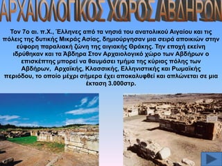 Σνλ 7ν αη. π.Υ., Έιιελεο από ηα λεζηά ηνπ αλαηνιηθνύ Αηγαίνπ θαη ηηο
πόιεηο ηεο δπηηθήο Μηθξάο Αζίαο, δεκηνύξγεζαλ κηα ζεηξά απνηθηώλ ζηελ
εύθνξε παξαιηαθή δώλε ηεο αηγηαθήο Θξάθεο. Σελ επνρή εθείλε
ηδξύζεθαλ θαη ηα Άβδεξα ΢ηνλ Αξραηνινγηθό ρώξν ησλ Αβδήξσλ ν
επηζθέπηεο κπνξεί λα ζαπκάζεη ηκήκα ηεο θύξηαο πόιεο ησλ
Αβδήξσλ, Αξρατθήο, Κιαζζηθήο, Διιεληζηηθήο θαη Ρσκατθήο
πεξηόδνπ, ην νπνίν κέρξη ζήκεξα έρεη απνθαιπθζεί θαη απιώλεηαη ζε κηα
έθηαζε 3.000ζηξ.

 