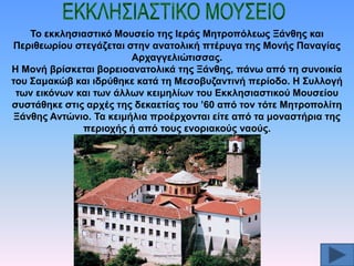 Σν εθθιεζηαζηηθό Μνπζείν ηεο Ηεξάο Μεηξνπόιεσο Ξάλζεο θαη
Πεξηζεσξίνπ ζηεγάδεηαη ζηελ αλαηνιηθή πηέξπγα ηεο Μνλήο Παλαγίαο
Αξραγγειηώηηζζαο.
Ζ Μνλή βξίζθεηαη βνξεηναλαηνιηθά ηεο Ξάλζεο, πάλσ από ηε ζπλνηθία
ηνπ ΢ακαθώβ θαη ηδξύζεθε θαηά ηε Μεζνβπδαληηλή πεξίνδν. Ζ ΢πιινγή
ησλ εηθόλσλ θαη ησλ άιισλ θεηκειίσλ ηνπ Δθθιεζηαζηηθνύ Μνπζείνπ
ζπζηάζεθε ζηηο αξρέο ηεο δεθαεηίαο ηνπ ’60 από ηνλ ηόηε Μεηξνπνιίηε
Ξάλζεο Αληώλην. Σα θεηκήιηα πξνέξρνληαη είηε από ηα κνλαζηήξηα ηεο
πεξηνρήο ή από ηνπο ελνξηαθνύο λανύο.

 