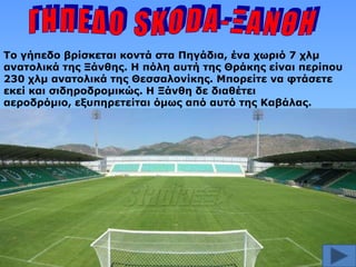 Το γήπεδο βπίζκεηαι κονηά ζηα Πηγάδια, ένα σωπιό 7 σλμ
αναηολικά ηηρ Ξάνθηρ. Η πόλη αςηή ηηρ Θπάκηρ είναι πεπίπος
230 σλμ αναηολικά ηηρ Θεζζαλονίκηρ. Μποπείηε να θηάζεηε
εκεί και ζιδηποδπομικώρ. Η Ξάνθη δε διαθέηει
αεποδπόμιο, εξςπηπεηείηαι όμωρ από αςηό ηηρ Καβάλαρ.

 