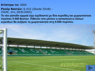 Κηίζηηκε ηο: 2004
Ρεκόπ θεαηών: 6.410 (Skoda Ξάνθη ΠΑΟΚ, ζηις 28/8/2005)
Σν λέν γήπεδν αξρηθά είρε ζρεδηαζηεί κε δύν θεξθίδεο θαη ρσξεηηθόηεηα
πεξίπνπ 5.500 ζεαηώλ. Πηζαλόλ ζην κέιινλ ε θαηαζθεπή θη άιισλ
θεξθίδσλ ζα απμήζεη ηε ρσξεηηθόηεηα ζηηο 9.000 πεξίπνπ.

 