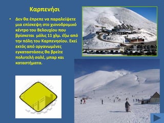 Καρπενιςι
• Δεν κα ζπρεπε να παραλείψετε
μια επίςκεψθ ςτο χιονοδρομικό
κζντρο του Βελουχίου που
βρίςκεται μόλισ 11 χλμ. ζξω από
τθν πόλθ του Καρπενθςίου. Εκεί
εκτόσ από οργανωμζνεσ
εγκαταςτάςεισ κα βρείτε
πολυτελι ςαλζ, μπαρ και
καταςτιματα.

 