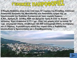 O Ννκόο Καβάιαο είλαη έλαο από ηνπο 51 λνκνύο ηεο Διιάδαο. Απνηειεί
δηνηθεηηθή δηαίξεζε ηεο Μαθεδνλίαο ζην Αλαηνιηθό ηκήκα ηεο, κε
πξσηεύνπζα ηελ Καβάια. ΢πλνξεύεη κε ηνπο λνκνύο ΢εξξώλ
Γ.ΝΓ., Γξάκαο Β, Ξάλζεο ΑΒΑ θαη βξέρεηαη πξνο Ν από ην Αηγαίν
πέιαγνο. Έρεη επηθάλεηα 2.111 η.ρκ., 33νο ηεο ρώξαο από ηα νπνία 18
η.ρκ. εζσηεξηθά ύδαηα, πιεζπζκό 145.054 (απνγξαθή 2001), 4 επαξρίεο
θαη 11 δήκνπο. Ζ κεγαιύηεξε πόιε ηνπ λνκνύ είλαη ε Καβάια θαη
αθνινπζνύλ ε Υξπζνύπνιε θαη ε Διεπζεξνύπνιε.

Αξηζκφο δήκσλ: 11

 