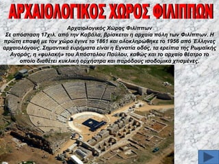 Αξραηνινγηθόο Χώξνο Φηιίππσλ
΢ε απόζηαζε 17ρηι. από ηελ Καβάια, βξίζθεηαη ε αξραία πόιε ησλ Φηιίππσλ. Η
πξώηε επαθή κε ηνλ ρώξν έγηλε ην 1861 θαη νινθιεξώζεθε ην 1956 από Έιιελεο
αξραηνιόγνπο. ΢εκαληηθά επξήκαηα είλαη ε Δγλαηία νδόο, ηα εξείπηα ηεο Ρσκατθήο
Αγνξάο, ε «θπιαθή» ηνπ Απόζηνινπ Παύινπ, θαζώο θαη ην αξραίν ζέαηξν ην
νπνίν δηαζέηεη θπθιηθή νξρήζηξα θαη παξόδνπο ηζνδνκηθά ρηηζκέλεο.

 