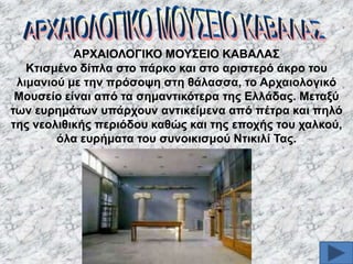 ΑΡΥΑΗΟΛΟΓΗΚΟ ΜΟΤ΢ΔΗΟ ΚΑΒΑΛΑ΢
Κηηζκέλν δίπια ζην πάξθν θαη ζην αξηζηεξό άθξν ηνπ
ιηκαληνύ κε ηελ πξόζνςε ζηε ζάιαζζα, ην Αξραηνινγηθό
Μνπζείν είλαη από ηα ζεκαληηθόηεξα ηεο Διιάδαο. Μεηαμύ
ησλ επξεκάησλ ππάξρνπλ αληηθείκελα από πέηξα θαη πειό
ηεο λενιηζηθήο πεξηόδνπ θαζώο θαη ηεο επνρήο ηνπ ραιθνύ,
όια επξήκαηα ηνπ ζπλνηθηζκνύ Νηηθηιί Σαο.

 