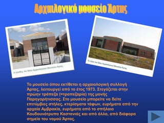 Σν κνπζείν όπνπ εθηίζεηαη ε αξραηνινγηθή ζπιινγή
Άξηαο, ιεηηνπξγεί από ην έηνο 1973. ΢ηεγάδεηαη ζηελ
πξώελ ηξάπεδα (=ηξαπεδαξία) ηεο κνλήο
Παξεγνξήηηζζαο. ΢ην κνπζείν κπνξείηε λα δείηε
επηηύκβηεο ζηήιεο, θηεξίζκαηα ηάθσλ, επξήκαηα από ηελ
αξραία Ακβξαθία, επξήκαηα από ην ζπήιαην
Κνπδνπλόηξππα Καζηαληάο θαη από άιια, από δηάθνξα
ζεκεία ηνπ λνκνύ Άξηαο.

 