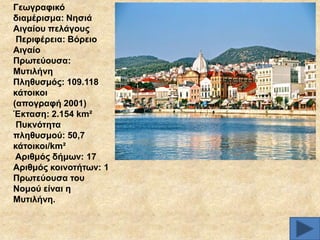 Γεσγξαθηθό
δηακέξηζκα: Νεζηά
Αηγαίνπ πειάγνπο
Πεξηθέξεηα: Βόξεην
Αηγαίν
Πξσηεύνπζα:
Μπηηιήλε
Πιεζπζκόο: 109.118
θάηνηθνη
(απνγξαθή 2001)
Έθηαζε: 2.154 km²
Ππθλόηεηα
πιεζπζκνύ: 50,7
θάηνηθνη/km²
Αξηζκόο δήκσλ: 17
Αξηζκόο θνηλνηήησλ: 1
Πξσηεύνπζα ηνπ
Ννκνύ είλαη ε
Μπηηιήλε.

 