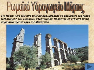 ΢ηε Μόξηα, ιίγν έμσ από ηε Μπηηιήλε, κπνξείηε λα ζαπκάζεηε έλα ηκήκα
ηνμνζηνηρίαο, ηνπ ξσκατθνύ πδξαγσγείνπ. Πξόθεηηαη γηα έλα από ηα πην
ζεκαληηθά ηερληθά έξγα ηεο Μεζνγείνπ.

 