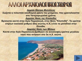 Αξραίν Θέαηξν Μπηηιήλεο
΢ώδεηαη ε ηειεπηαία νηθνδνκηθή θάζε ηνπ κλεκείνπ, πνπ ρξνλνινγείηαη
ζηα Τζηεξνξσκατθά ρξόληα.
Αξραίνο Ναόο ηεο Κινπεδήο
Βξίζθεηαη θνληά ζηελ Αγία Παξαζθεπή, ζηελ ζέζε "Κινπεδή". Σα εξείπηα
θηηξίσλ αηνιηθνύ ξπζκνύ (6νο αηώλαο π.Υ.) είλαη ηα κνλαδηθά ζηελ
Διιάδα.
Αξραίνο Ναόο ησλ Μέζσλ
Κνληά ζηελ Αγία Παξαζθεπή βξέζεθαλ ζε αλαζθαθέο εξείπηα κεγάινπ
λανύ πνπ αλήθνπλ ζην 3ν π.Υ. αηώλα.

 
