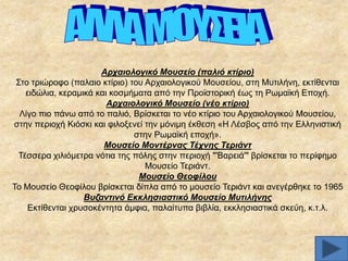 Αξραηνινγηθό Μνπζείν (παιηό θηίξην)
΢ην ηξηψξνθν (παιαην θηίξην) ηνπ Αξραηνινγηθνχ Μνπζείνπ, ζηε Μπηηιήλε, εθηίζεληαη
εηδψιηα, θεξακηθά θαη θνζκήκαηα απφ ηελ Πξντζηνξηθή έσο ηε Pσκατθή Δπνρή.
Αξραηνινγηθό Μνπζείν (λέν θηίξην)
Λίγν πην πάλσ απφ ην παιηφ, Βξίζθεηαη ην λέν θηίξην ηνπ Αξραηνινγηθνχ Μνπζείνπ,
ζηελ πεξηνρή Kηφζθη θαη θηινμελεί ηελ κφληκε έθζεζε «Ζ Λέζβνο απφ ηελ Διιεληζηηθή
ζηελ Ρσκατθή επνρή».
Μνπζείν Μνληέξλαο Σέρλεο Σεξηάλη
Σέζζεξα ρηιηφκεηξα λφηηα ηεο πφιεο ζηελ πεξηνρή "'Βαξεηά'" βξίζθεηαη ην πεξίθεκν
Μνπζείν Σεξηάλη.
Μνπζείν Θενθίινπ
Σν Μνπζείν Θενθίινπ βξίζθεηαη δίπια απφ ην κνπζείν Σεξηάλη θαη αλεγέξζεθε ην 1965
Βπδαληηλό Δθθιεζηαζηηθό Μνπζείν Μπηηιήλεο
Δθηίζεληαη ρξπζνθέληεηα άκθηα, παιαίηππα βηβιία, εθθιεζηαζηηθά ζθεχε, θ.η.ι.

 