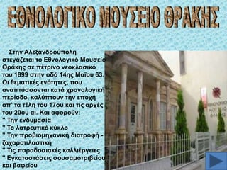 ΢ηελ Αιεμαλδξνύπνιε
ζηεγάδεηαη ην Δζλνινγηθό Μνπζείν
Θξάθεο ζε πέηξηλν λενθιαζηθό
ηνπ 1899 ζηελ νδό 14εο Μαΐνπ 63.
Οη ζεκαηηθέο ελόηεηεο, πνπ
αλαπηύζζνληαη θαηά ρξνλνινγηθή
πεξίνδν, θαιύπηνπλ ηελ επνρή
απ' ηα ηέιε ηνπ 17νπ θαη ηηο αξρέο
ηνπ 20νπ αη. Καη αθνξνύλ:
" Σελ ελδπκαζία
" Σν ιαηξεπηηθό θύθιν
" Σελ πξνβηνκεραληθή δηαηξνθή δαραξνπιαζηηθή
" Σηο παξαδνζηαθέο θαιιηέξγεηεο
" Δγθαηαζηάζεηο ζνπζακνηξηβείνπ
θαη βαθείνπ

 