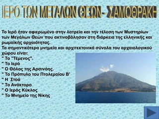 Σν Ηεξό ήηαλ αθηεξσκέλν ζηελ ιαηξεία θαη ηελ ηέιεζε ησλ Μπζηεξίσλ
ησλ Μεγάισλ Θεώλ πνπ αθηηλνβόιεζαλ ζηε δηάξθεηα ηεο ειιεληθήο θαη
ξσκατθήο αξραηόηεηαο.
Σα ζεκαληηθόηεξα κλεκεία θαη αξρηηεθηνληθά ζύλνια ηνπ αξραηνινγηθνύ
ρώξνπ είλαη:
" Σν "Σέκελνο".
" Σν Ηεξό
" Ο Θόινο ηεο Αξζηλόεο.
" Σν Πξόππιν ηνπ Πηνιεκαίνπ Β'
" Ζ ΢ηνά
" Σν Αλάθηνξν
" Ο Ηεξόο Κύθινο
" Σν Μλεκείν ηεο Νίθεο

 