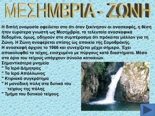 Ζ δηπιή νλνκαζία νθείιεηαη ζην όηη όηαλ μεθίλεζαλ νη αλαζθαθέο, ε ζέζε
ήηαλ επξύηεξα γλσζηή σο Μεζεκβξία, ηα ηειεπηαία αλαζθαθηθά
δεδνκέλα, όκσο, νδεγνύλ ζην ζπκπέξαζκα όηη πξόθεηηαη κάιινλ γηα ηε
Εώλε. Ζ Εώλε αλαθέξεηαη επίζεο σο απνηθία ηεο ΢ακνζξάθεο.
Ζ αλαζθαθή άξρηζε ην 1966 θαη ζπλερίδεηαη κέρξη ζήκεξα. Έρεη
απνθαιπθζεί ην ηείρνο, εληζρπκέλν κε πύξγνπο θαηά δηαζηήκαηα. Μέζα
ζηα όξηα ηνπ ηείρνπο ππάξρνπλ ζύλνια θαηνηθηώλ.
΢εκαληηθόηεξα κλεκεία
" Σν Ηεξό Γήκεηξαο
" Σν Ηεξό Απόιισλνο
" Κηηξηαθό ζπγθξόηεκα
" Ζ κνλαδηθή πύιε ζηα δπηηθά ηνπ
ηείρνπο ηεο πόιεο
" Σκήκα ηνπ δπηηθνύ ηείρνπο

 