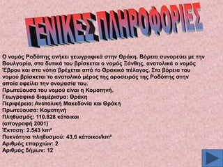 Ο λνκόο Ρνδόπεο αλήθεη γεσγξαθηθά ζηελ Θξάθε. Βόξεηα ζπλνξεύεη κε ηελ
Βνπιγαξία, ζηα δπηηθά ηνπ βξίζθεηαη ν λνκόο Ξάλζεο, αλαηνιηθά ν λνκόο
Έβξνπ θαη ζηα λόηηα βξέρεηαη από ην Θξαθηθό πέιαγνο. ΢ηα βόξεηα ηνπ
λνκνύ βξίζθεηαη ην αλαηνιηθό κέξνο ηεο νξνζεηξάο ηεο Ρνδόπεο ζηελ
νπνία νθείιεη ηελ νλνκαζία ηνπ.
Πξσηεύνπζα ηνπ λνκνύ είλαη ε Κνκνηελή.
Γεσγξαθηθό δηακέξηζκα: Θξάθε
Πεξηθέξεηα: Αλαηνιηθή Μαθεδνλία θαη Θξάθε
Πξσηεύνπζα: Κνκνηελή
Πιεζπζκόο: 110.828 θάηνηθνη
(απνγξαθή 2001)
Έθηαζε: 2.543 km²
Ππθλόηεηα πιεζπζκνύ: 43,6 θάηνηθνη/km²
Αξηζκόο επαξρηώλ: 2
Αξηζκόο δήκσλ: 12

 