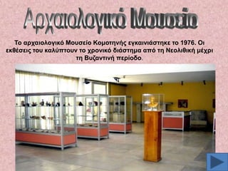 Σν αξραηνινγηθό Μνπζείν Κνκνηελήο εγθαηληάζηεθε ην 1976. Οη
εθζέζεηο ηνπ θαιύπηνπλ ην ρξνληθό δηάζηεκα από ηε Νενιηζηθή κέρξη
ηε Βπδαληηλή πεξίνδν.

 