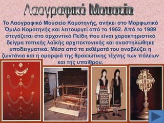 Σν Λανγξαθηθό Μνπζείν Κνκνηελήο, αλήθεη ζην Μνξθσηηθό
Όκηιν Κνκνηελήο θαη ιεηηνπξγεί από ην 1962. Από ην 1989
ζηεγάδεηαη ζην αξρνληηθό Πετδε πνπ είλαη ραξαθηεξηζηηθό
δείγκα ηνπηθήο ιατθήο αξρηηεθηνληθήο θαη αλαζηειώζεθε
ππνδεηγκαηηθά. Μέζα από ηα εθζέκαηά ηνπ αλαβιύδεη ε
δσληάληα θαη ε νκνξθηά ηεο ζξαθηώηηθεο ηέρλεο ησλ πόιεσλ
θαη ηεο ππαίζξνπ.

 