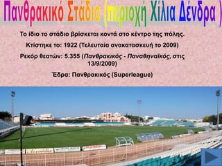 Σν ίδην ην ζηάδην βξίζθεηαη θνληά ζην θέληξν ηεο πόιεο.
Κηίζηεθε ην: 1922 (Σειεπηαία αλαθαηαζθεπή ην 2009)

Ρεθόξ ζεαηώλ: 5.355 (Παλζξαθηθόο - Παλαζελατθόο, ζηηο
13/9/2009)
Έδξα: Παλζξαθηθόο (Superleague)

 