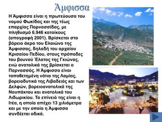 H Άκθηζζα είλαη ε πξσηεύνπζα ηνπ
λνκνύ Φσθίδαο θαη ηεο ηέσο
επαξρίαο Παξλαζζίδαο, κε
πιεζπζκό 6.946 θαηνίθνπο
(απνγξαθή 2001). Βξίζθεηαη ζην
βόξεην άθξν ηνπ Διαηώλα ηεο
Άκθηζζαο, δειαδή ηνπ αξραίνπ
Κξηζαίνπ Πεδίνπ, ζηνπο πξόπνδεο
ηνπ βνπλνύ Έιαηνο ηεο Γθηώλαο,
ελώ αλαηνιηθά ηεο βξίζθεηαη ν
Παξλαζζόο. Ζ Άκθηζζα είλαη
ηνπνζεηεκέλε λόηηα ηεο Λακίαο,
βνξεηνδπηηθά ηεο Ληβαδεηάο θαη ησλ
Γειθώλ, βνξεηναλαηνιηθά ηεο
Ναππάθηνπ θαη αλαηνιηθά ηνπ
Ληδσξηθίνπ. Σν επίλεηό ηεο είλαη ε
Ηηέα, ε νπνία απέρεη 13 ρηιηόκεηξα
θαη κε ηελ νπνία ε Άκθηζζα
ζπλδέεηαη νδηθά.

 