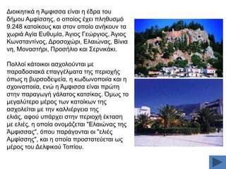 Γηνηθεηηθά ε Άκθηζζα είλαη ε έδξα ηνπ
δήκνπ Ακθίζζεο, ν νπνίνο έρεη πιεζπζκφ
9.248 θαηνίθνπο θαη ζηνλ νπνίν αλήθνπλ ηα
ρσξηά Αγία Δπζπκία, Άγηνο Γεψξγηνο, Άγηνο
Κσλζηαληίλνο, Γξνζνρψξη, Διαηψλαο, Βίληα
λε, Μνλαζηήξη, Πξνζήιην θαη ΢εξληθάθη.
Πνιινί θάηνηθνη αζρνινχληαη κε
παξαδνζηαθά επαγγέικαηα ηεο πεξηνρήο
φπσο ε βπξζνδεςεία, ε θσδσλνπνηία θαη ε
ζρνηλνπνηία, ελψ ε Άκθηζζα είλαη πξψηε
ζηελ παξαγσγή γάιαηνο θαηζίθαο. Όκσο ην
κεγαιχηεξν κέξνο ησλ θαηνίθσλ ηεο
αζρνιείηαη κε ηελ θαιιηέξγεηα ηεο
ειηάο, αθνχ ππάξρεη ζηελ πεξηνρή έθηαζε
κε ειηέο, ε νπνία νλνκάδεηαη "Διαηψλαο ηεο
Άκθηζζαο", φπνπ παξάγνληαη νη "ειηέο
Ακθίζζεο", θαη ε νπνία πξνζηαηεχεηαη σο
κέξνο ηνπ Γειθηθνχ Σνπίνπ.

 
