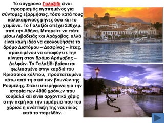 Σν ζύγρξνλν Γαιαμίδη είλαη
πξννξηζκόο αγαπεκέλνο γηα
ζύληνκεο εμνξκήζεηο, ηόζν θαηά ηνπο
θαινθαηξηλνύο κήλεο όζν θαη ην
ρεηκώλα. Σν Γαιαμίδη απέρεη 230ρικ.
από ηελ Αζήλα. Μπνξείηε λα πάηε
κέζσ Ληβαδεηάο θαη Αξάρνβαο, αιιά
είλαη θαιή ηδέα λα αθνινπζήζεηε ην
δξόκν Γηζηόκνπ – Γεζθίλαο – Ηηέαο,
πξνθεηκέλνπ λα απνθύγεηε ηελ
θίλεζε ζηνλ δξόκν Αξάρνβαο –
Γειθώλ. Σν Γαιαμίδη βξίζθεηαη
θσιηαζκέλν ζηελ θαξδηά ηνπ
Κξηζζαίνπ θόιπνπ, πξνζηαηεπκέλν
θάησ από ηε ζθηά ησλ βνπλώλ ηεο
Ρνύκειεο. ΢ηέθεη ππεξήθαλν γηα ηελ
ηζηνξία ησλ 4000 ρξόλσλ πνπ
θνπβαιά θαη είλαη αξρνληηθό ράξηο
ζηελ αθκή θαη ηελ επκάξεηα πνπ ηνπ
ράξηζε ε αλάπηπμε ηεο λαπηηιίαο
θαηά ην παξειζόλ.

 