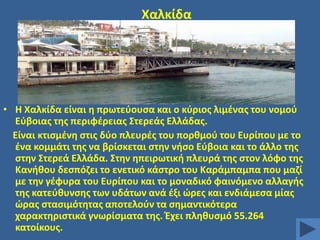 Χαλκίδα

• Θ Χαλκίδα είναι θ πρωτεφουςα και ο κφριοσ λιμζνασ του νομοφ
Εφβοιασ τθσ περιφζρειασ ΢τερεάσ Ελλάδασ.
Είναι κτιςμζνθ ςτισ δφο πλευρζσ του πορκμοφ του Ευρίπου με το
ζνα κομμάτι τθσ να βρίςκεται ςτθν νιςο Εφβοια και το άλλο τθσ
ςτθν ΢τερεά Ελλάδα. ΢τθν θπειρωτικι πλευρά τθσ ςτον λόφο τθσ
Κανικου δεςπόηει το ενετικό κάςτρο του Καράμπαμπα που μαηί
με τθν γζφυρα του Ευρίπου και το μοναδικό φαινόμενο αλλαγισ
τθσ κατεφκυνςθσ των υδάτων ανά ζξι ϊρεσ και ενδιάμεςα μίασ
ϊρασ ςταςιμότθτασ αποτελοφν τα ςθμαντικότερα
χαρακτθριςτικά γνωρίςματα τθσ. Ζχει πλθκυςμό 55.264
κατοίκουσ.

 