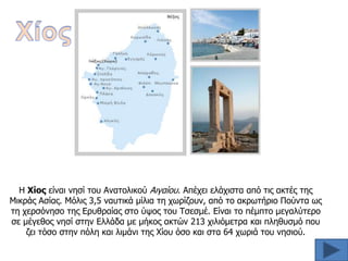 Η Χίορ είναι νηζί ηος Αναηολικού Αιγαίος. Απέσει ελάσιζηα από ηιρ ακηέρ ηηρ
Μικπάρ Αζίαρ. Μόλιρ 3,5 ναςηικά μίλια ηη συπίζοςν, από ηο ακπυηήπιο Πούνηα υρ
ηη σεπζόνηζο ηηρ Επςθπαίαρ ζηο ύτορ ηος Σζεζμέ. Είναι ηο πέμπηο μεγαλύηεπο
ζε μέγεθορ νηζί ζηην Ελλάδα με μήκορ ακηών 213 σιλιόμεηπα και πληθςζμό πος
ζει ηόζο ζηην πόλη και λιμάνι ηηρ Χίος όζο και ζηα 64 συπιά ηος νηζιού.

 