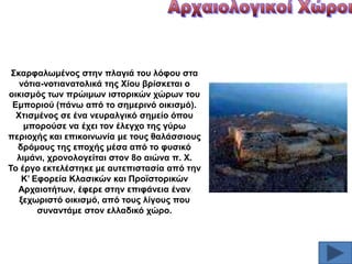 ΢θαξθαισκέλνο ζηελ πιαγηά ηνπ ιόθνπ ζηα
λόηηα-λνηηαλαηνιηθά ηεο Υίνπ βξίζθεηαη ν
νηθηζκόο ησλ πξώηκσλ ηζηνξηθώλ ρώξσλ ηνπ
Δκπνξηνύ (πάλσ από ην ζεκεξηλό νηθηζκό).
Υηηζκέλνο ζε έλα λεπξαιγηθό ζεκείν όπνπ
κπνξνύζε λα έρεη ηνλ έιεγρν ηεο γύξσ
πεξηνρήο θαη επηθνηλσλία κε ηνπο ζαιάζζηνπο
δξόκνπο ηεο επνρήο κέζα από ην θπζηθό
ιηκάλη, ρξνλνινγείηαη ζηνλ 8ν αηώλα π. Υ.
Σν έξγν εθηειέζηεθε κε απηεπηζηαζία από ηελ
Κ’ Δθνξεία Κιαζηθώλ θαη Πξντζηνξηθώλ
Αξραηνηήησλ, έθεξε ζηελ επηθάλεηα έλαλ
μερσξηζηό νηθηζκό, από ηνπο ιίγνπο πνπ
ζπλαληάκε ζηνλ ειιαδηθό ρώξν.

 