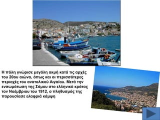 Ζ πόιε γλώξηζε κεγάιε αθκή θαηά ηηο αξρέο
ηνπ 20νπ αηώλα, όπσο θαη νη πεξηζζόηεξεο
πεξηνρέο ηνπ αλαηνιηθνύ Αηγαίνπ. Μεηά ηελ
ελζσκάησζε ηεο ΢άκνπ ζην ειιεληθό θξάηνο
ηνλ Ννέκβξηνπ ηνπ 1912, ν πιεζπζκόο ηεο
παξνπζίαζε ειαθξηά θάκςε

 