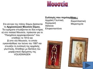 ΢πιινγέο πνπ πεξηιακβάλεη :
Ξχιηλα
Αξρατθή Γιππηηθή
Κνξνπιαζηηθή
Μηθξνηερλία
΢ην θέληξν ηεο πφιεο ΢άκνπ βξίζθεηαη Κεξακεηθή
Υάιθηλα
ην Αξραηνινγηθό Μνπζείν ΢άκνπ.
Σα επξήκαηα ζηεγάδνληαη ζε δχν θηήξηα, Διεθαληνζηέηλα
α) ζην παιαηφ Μνπζείν, πξφθεηηαη γηα ην
"Παζράιεην αξραηνθπιάθεηνλ" πνπ
θηίζζεθε ην 1912 θαη
β) ζην λέν Μνπζείν, ην νπνίν
εγθαηληάζζεθε ηνλ Ηνχλην ηνπ 1987 θαη
ζηεγάδεη ηε ζπιινγή ηεο αξρατθήο
γιππηηθήο. Κηίζζεθε κε δαπάλε ηνπ
κνξθσηηθνχ ηδξχκαηνο ηεο
VOLKSWAGEN

 