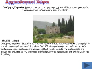 Ο πύξγνο ΢αξαθίλε βξίζθεηαη ζηελ επξχηεξε πεξηνρή ησλ Μχισλ θαη ζπγθεθξηκέλα
ζηo πην εχθνξν ηκήκα ηνπ θάκπνπ ηνπ Ζξαίνπ.

Ηζηνξηθό Πιαίζην
Ο πχξγνο ΢αξαθίλε ζεσξείηαη ην πξψην θηήξην ην νπνίν θαηαζθεπάζηεθε ζην λεζί κεηά
ηνλ λέν επνηθηζκφ ηνπ, ηνλ 16ν αηψλα. Σν 1559, χζηεξα απφ κία πεξίνδν πεηξαηηθψλ
επηδξνκψλ θαη εγθαηάιεςεο, ν λαχαξρνο Κηιίδ παζάο θήξπμε ηελ αλεμαξηεζία ηεο
΢άκνπ θαη αλέιαβε λα ηελ επνηθίζεη, ζπγθεληξψλνληαο πξφζθπγεο απ’ φια ηα κέξε ηεο
Διιάδαο.

 