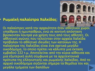 • Ρωμαϊκι παλαίςτρα Χαλκίδασ:
Οι παλαίςτρεσ κατά τθν αρχαιότθτα ιταν ακλθτικοί χϊροι
υπαίκριοι ι θμιυπαίκριοι, ενϊ ςε κοντινι απόςταςθ
βρίςκονταν λουτρά για χριςθ τουσ από τουσ ακλθτζσ. Οι
ακλθτικοί αγϊνεσ που τελοφνταν ςτθν αρχαία Χαλκίδα
πρόβαλαν το ακλθτικό ιδεϊδεσ των κατοίκων τθσ. Η
παλαίςτρα τθσ Χαλκίδασ είναι ζνα ςχετικά μεγάλο
οικοδόμθμα, το οποίο πρζπει να κάλυπτε μια ζκταςθ
εμβαδοφ 222 τ.μ. Αποτελείται από τθν κφρια αίκουςα και
μια εξωτερικι αυλι ςφμφωνα με τα αρχιτεκτονικά
πρότυπα τθσ ελλθνιςτικισ και ρωμαϊκισ Χαλκίδασ. Από το
αρχικό οικοδόμθμα ςϊηονται ςιμερα τα κεμζλια του και
μεγάλα τμιματα των δαπζδων

 
