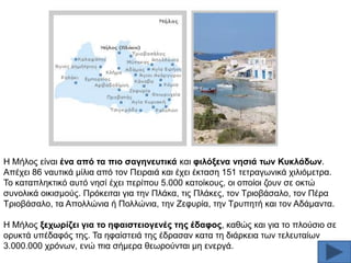 Ζ Μήινο είλαη έλα από ηα πην ζαγελεπηηθά θαη θηιόμελα λεζηά ησλ Κπθιάδσλ.
Απέρεη 86 λαπηηθά κίιηα απφ ηνλ Πεηξαηά θαη έρεη έθηαζε 151 ηεηξαγσληθά ρηιηφκεηξα.
Σν θαηαπιεθηηθφ απηφ λεζί έρεη πεξίπνπ 5.000 θαηνίθνπο, νη νπνίνη δνπλ ζε νθηψ
ζπλνιηθά νηθηζκνχο. Πξφθεηηαη γηα ηελ Πιάθα, ηηο Πιάθεο, ηνλ Σξηνβάζαιν, ηνλ Πέξα
Σξηνβάζαιν, ηα Απνιιψληα ή Πνιιψληα, ηελ Εεθπξία, ηελ Σξππεηή θαη ηνλ Αδάκαληα.
Ζ Μήινο μερσξίδεη γηα ην εθαηζηεηνγελέο ηεο έδαθνο, θαζψο θαη γηα ην πινχζην ζε
νξπθηά ππέδαθφο ηεο. Σα εθαίζηεηά ηεο έδξαζαλ θαηα ηε δηάξθεηα ησλ ηειεπηαίσλ
3.000.000 ρξφλσλ, ελψ πηα ζήκεξα ζεσξνχληαη κε ελεξγά.

 