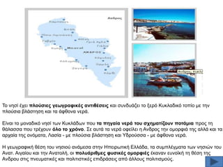 Σν λεζί έρεη πινύζηεο γεσγξαθηθέο αληηζέζεηο θαη ζπλδπάδεη ην μεξφ Κπθιαδηθφ ηνπίν κε ηελ
πινχζηα βιάζηεζε θαη ηα άθζνλα λεξά.
Δίλαη ην κνλαδηθφ λεζί ησλ Κπθιάδσλ πνπ ηα πεγαία λεξά ηνπ ζρεκαηίδνπλ πνηάκηα πξνο ηε
ζάιαζζα πνπ ηξέρνπλ όιν ην ρξόλν. ΢ε απηά ηα λεξά νθείιεη ε Αλδξνο ηελ νκνξθηά ηεο αιιά θαη ηα
αξραία ηεο νλφκαηα, Λαζία - κε πινχζηα βιάζηεζε θαη Τδξνχζζα - κε άθζνλα λεξά.
Ζ γεσγξαθηθή ζέζε ηνπ λεζηνχ αλάκεζα ζηελ Ζπεηξσηηθή Διιάδα, ηα ζπκπιέγκαηα ησλ λεζηψλ ηνπ
Αλαη. Αηγαίνπ θαη ηελ Αλαηνιή, νη πνιπάξηζκεο θπζηθέο νκνξθηέο έθαλαλ επλντθή ηε ζέζε ηεο
Αλδξνπ ζηηο πλεπκαηηθέο θαη πνιηηηζηηθέο επηδξάζεηο απφ άιινπο πνιηηηζκνχο.

 