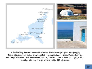 Ζ Αληίπαξνο, έλα θαινθαηξηλό ζέξεηξν ηδαληθό γηα γαιήληεο θαη ήζπρεο
δηαθνπέο, εγθαηεζηεκέλν ζηελ θαξδηά ηνπ ζπκπιέγκαηνο ησλ Κπθιάδσλ, ζε
θνληηλή απόζηαζε από ην λεζί ηεο Πάξνπ, θαιύπηεη κηα έθηαζε 35 η. ρικ, ελώ ν
πιεζπζκόο ηνπ λεζηνύ είλαη ζρεδόλ 820 θάηνηθνη.

 