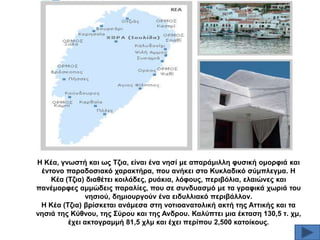 Ζ Κέα, γλσζηή θαη σο Σδηα, είλαη έλα λεζί κε απαξάκηιιε θπζηθή νκνξθηά θαη
έληνλν παξαδνζηαθό ραξαθηήξα, πνπ αλήθεη ζην Κπθιαδηθό ζύκπιεγκα. Ζ
Κέα (Σδηα) δηαζέηεη θνηιάδεο, ξπάθηα, ιόθνπο, πεξηβόιηα, ειαηώλεο θαη
παλέκνξθεο ακκώδεηο παξαιίεο, πνπ ζε ζπλδπαζκό κε ηα γξαθηθά ρσξηά ηνπ
λεζηνύ, δεκηνπξγνύλ έλα εηδπιιηαθό πεξηβάιινλ.
Ζ Κέα (Σδηα) βξίζθεηαη αλάκεζα ζηε λνηηναλαηνιηθή αθηή ηεο Αηηηθήο θαη ηα
λεζηά ηεο Κύζλνπ, ηεο ΢ύξνπ θαη ηεο Αλδξνπ. Καιύπηεη κηα έθηαζε 130,5 η. ρκ,
έρεη αθηνγξακκή 81,5 ρικ θαη έρεη πεξίπνπ 2,500 θαηνίθνπο.

 